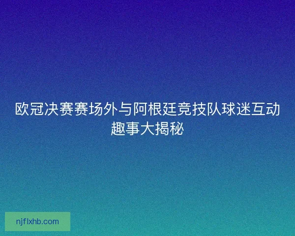 欧冠决赛赛场外与阿根廷竞技队球迷互动趣事大揭秘