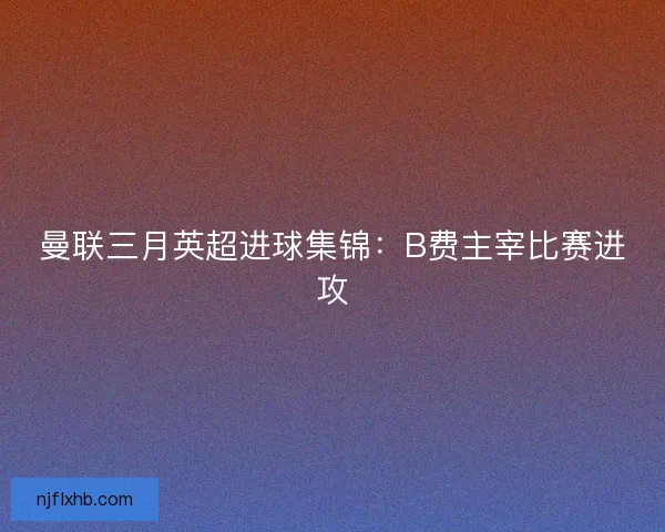 曼联三月英超进球集锦：B费主宰比赛进攻