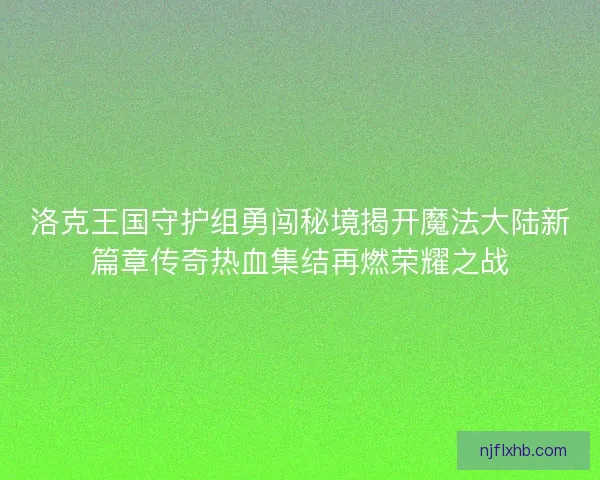 洛克王国守护组勇闯秘境揭开魔法大陆新篇章传奇热血集结再燃荣耀之战
