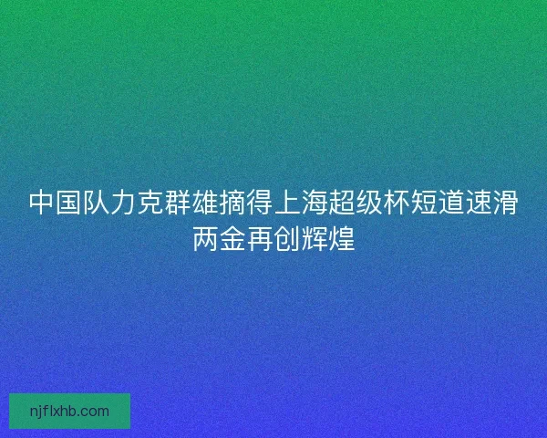 中国队力克群雄摘得上海超级杯短道速滑两金再创辉煌
