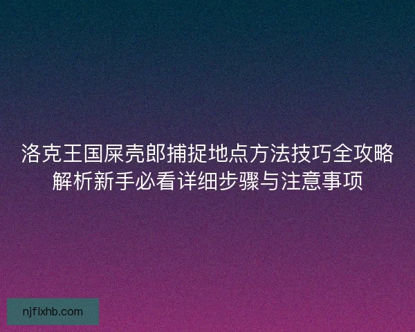 洛克王国屎壳郎捕捉地点方法技巧全攻略解析新手必看详细步骤与注意事项