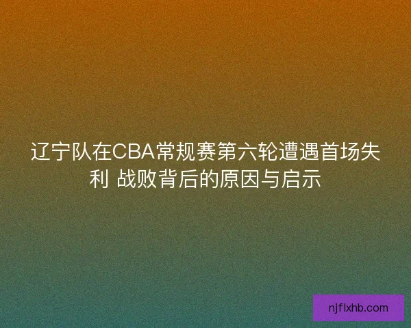 辽宁队在CBA常规赛第六轮遭遇首场失利 战败背后的原因与启示