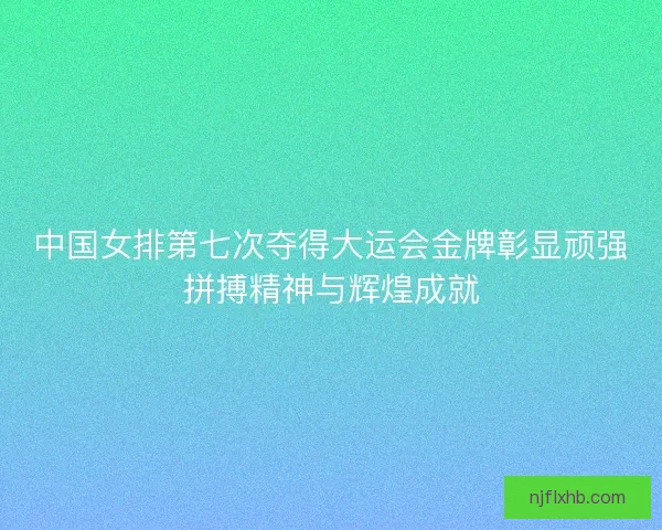 中国女排第七次夺得大运会金牌彰显顽强拼搏精神与辉煌成就